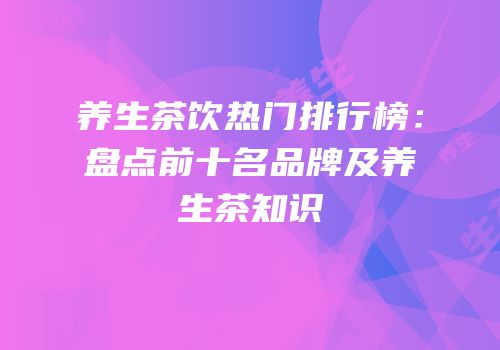 养生茶饮热门排行榜：盘点前十名品牌及养生茶知识