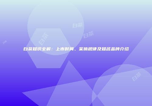 白茶知识全解：上市时间、采摘规律及知名品牌介绍