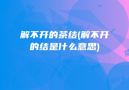 解不开的茶结(解不开的结是什么意思)