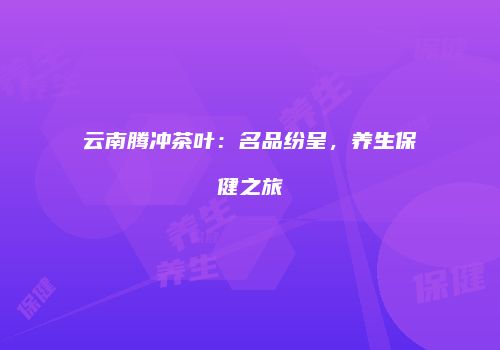云南腾冲茶叶：名品纷呈，养生保健之旅