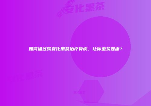 如何通过喝安化黑茶治疗骨病，让你重获健康？