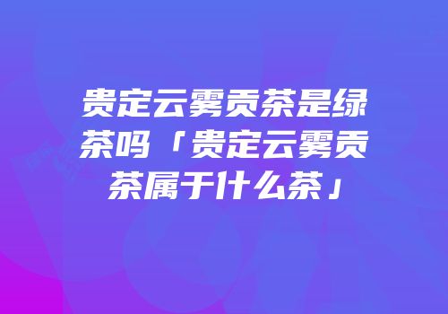 贵定云雾贡茶是绿茶吗「贵定云雾贡茶属于什么茶」