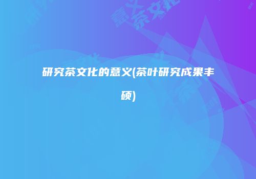 研究茶文化的意义(茶叶研究成果丰硕)