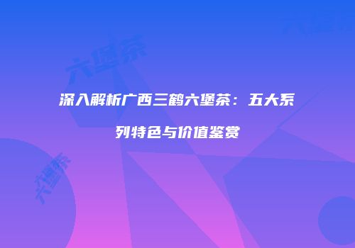 深入解析广西三鹤六堡茶：五大系列特色与价值鉴赏