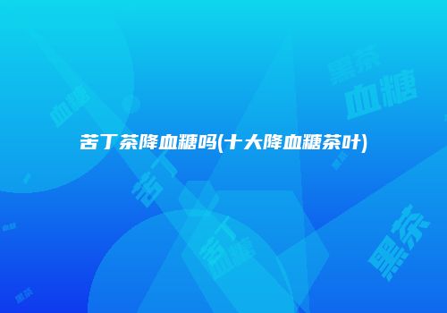 苦丁茶降血糖吗(十大降血糖茶叶)