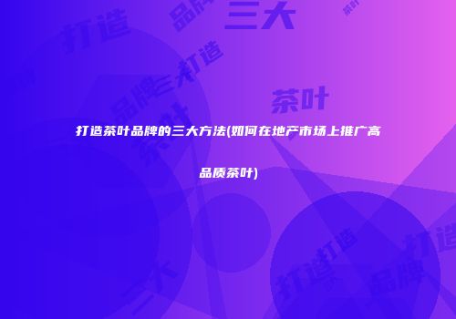 打造茶叶品牌的三大方法(如何在地产市场上推广高品质茶叶)