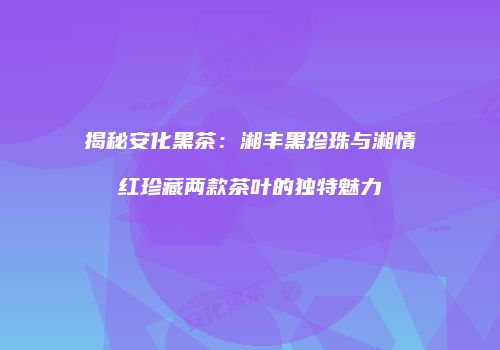 揭秘安化黑茶：湘丰黑珍珠与湘情红珍藏两款茶叶的独特魅力