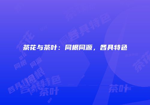茶花与茶叶：同根同源，各具特色
