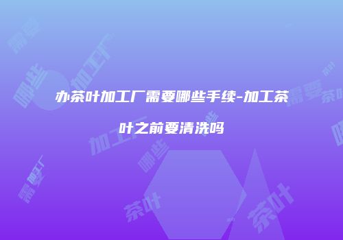 办茶叶加工厂需要哪些手续-加工茶叶之前要清洗吗