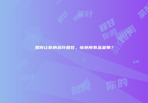 如何让你的茶叶回甘，惊艳所有品鉴师？