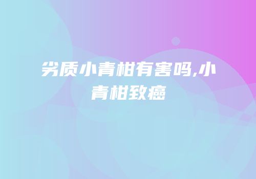 劣质小青柑有害吗,小青柑致癌