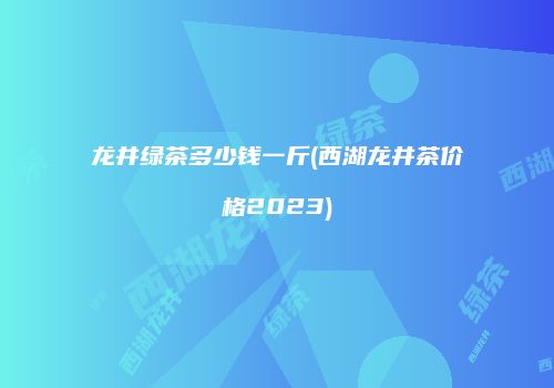 龙井绿茶多少钱一斤(西湖龙井茶价格2023)