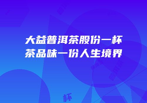 大益普洱茶股份一杯茶品味一份人生境界