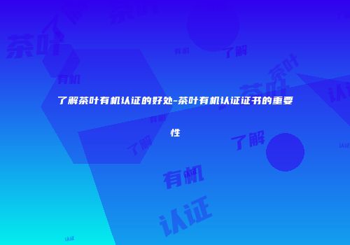 了解茶叶有机认证的好处-茶叶有机认证证书的重要性