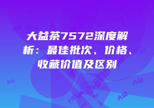 大益茶7572深度解析：最佳批次、价格、收藏价值及区别