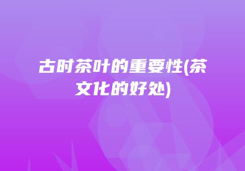古时茶叶的重要性(茶文化的好处)