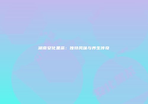 湖南安化黑茶：独特风味与养生传奇