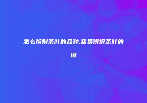 怎么辨别茶叶的品种,容易辨识茶叶的图