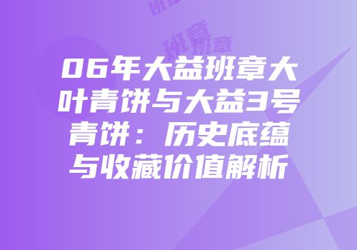 06年大益班章大叶青饼与大益3号青饼：历史底蕴与收藏价值解析