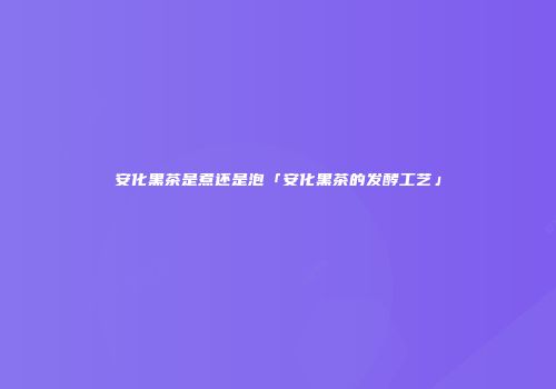 安化黑茶是煮还是泡「安化黑茶的发酵工艺」