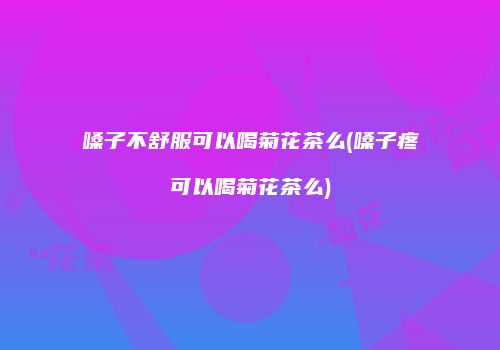 嗓子不舒服可以喝菊花茶么(嗓子疼可以喝菊花茶么)