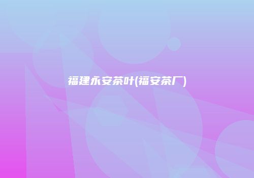 福建永安茶叶(福安茶厂)