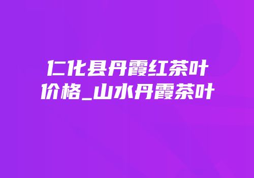 仁化县丹霞红茶叶价格_山水丹霞茶叶