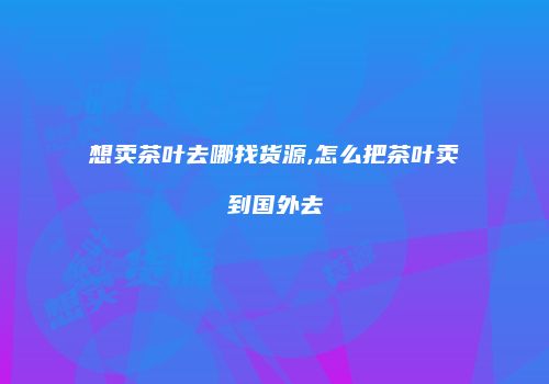 想卖茶叶去哪找货源,怎么把茶叶卖到国外去