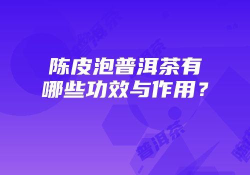 陈皮泡普洱茶有哪些功效与作用？