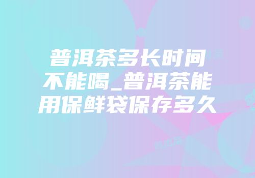 普洱茶多长时间不能喝_普洱茶能用保鲜袋保存多久