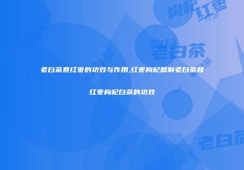 老白茶煮红枣的功效与作用,红枣枸杞熬制老白茶和红枣枸杞白茶的功效