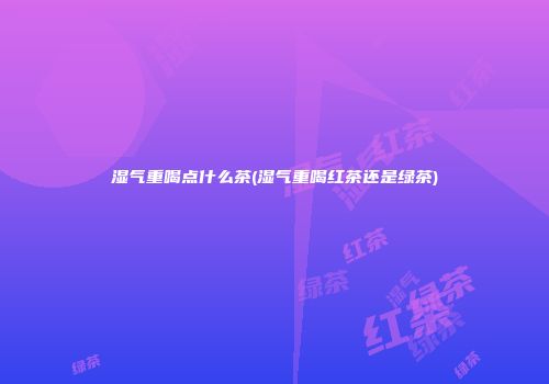 湿气重喝点什么茶(湿气重喝红茶还是绿茶)