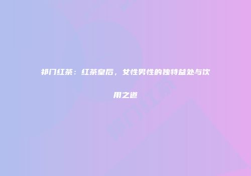 祁门红茶：红茶皇后，女性男性的独特益处与饮用之道