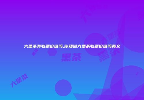 六堡茶有收藏价值吗,你知道六堡茶收藏价值吗英文