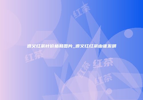 遵义红茶叶价格和图片_遵义红红茶由谁发明