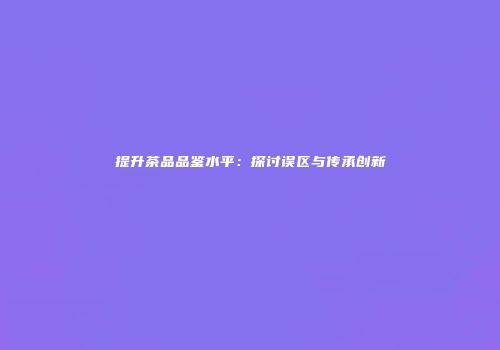 提升茶品品鉴水平：探讨误区与传承创新