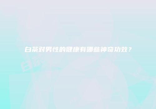 白茶对男性的健康有哪些神奇功效？