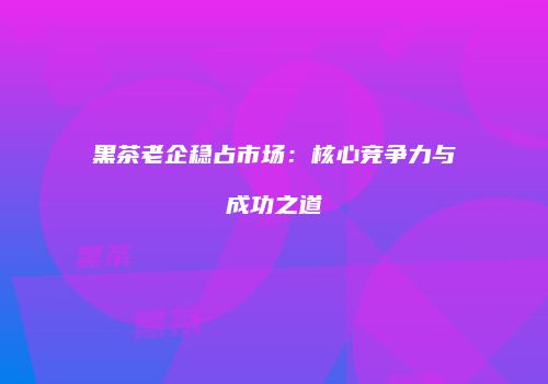 黑茶老企稳占市场：核心竞争力与成功之道