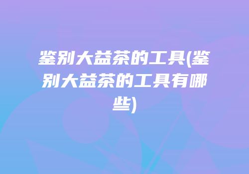 鉴别大益茶的工具(鉴别大益茶的工具有哪些)