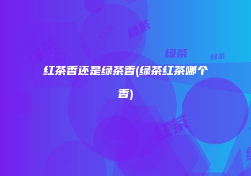 红茶香还是绿茶香(绿茶红茶哪个香)