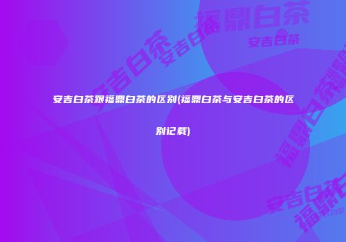 安吉白茶跟福鼎白茶的区别(福鼎白茶与安吉白茶的区别记载)