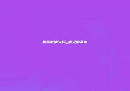喝茶叶清火吗_清火的茶水