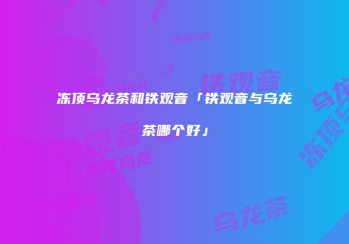 冻顶乌龙茶和铁观音「铁观音与乌龙茶哪个好」