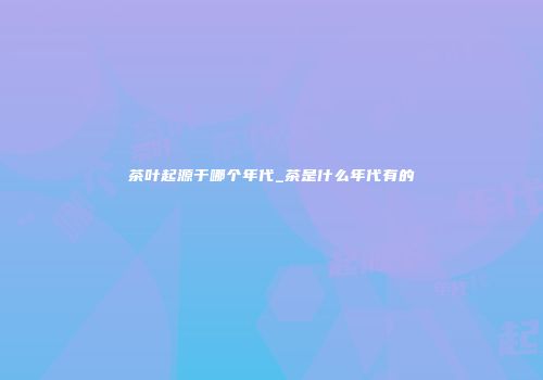 茶叶起源于哪个年代_茶是什么年代有的