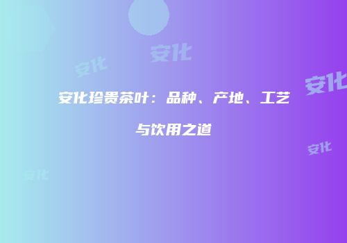 安化珍贵茶叶：品种、产地、工艺与饮用之道