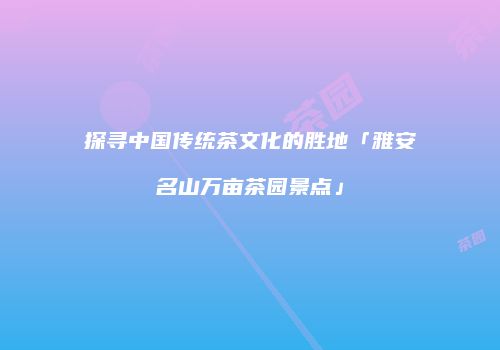 探寻中国传统茶文化的胜地「雅安名山万亩茶园景点」