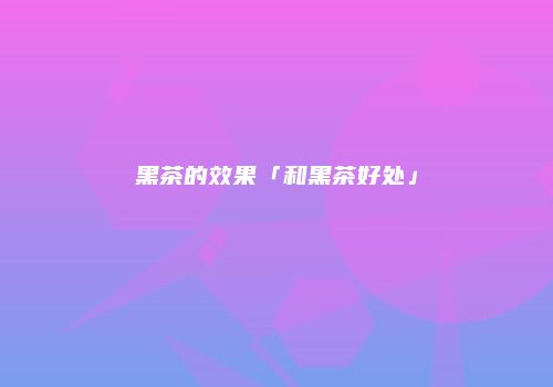 黑茶的效果「和黑茶好处」