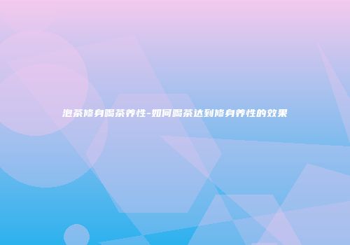 泡茶修身喝茶养性-如何喝茶达到修身养性的效果