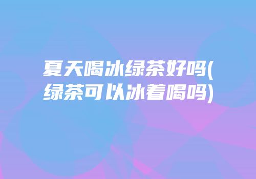 夏天喝冰绿茶好吗(绿茶可以冰着喝吗)