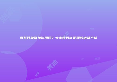 鲜茶叶能直接饮用吗？专家告诉你正确的泡茶方法
